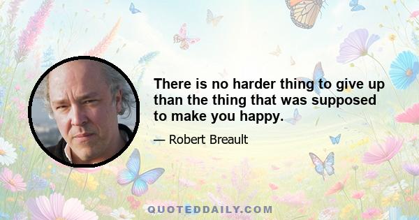 There is no harder thing to give up than the thing that was supposed to make you happy.