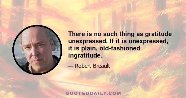 There is no such thing as gratitude unexpressed. If it is unexpressed, it is plain, old-fashioned ingratitude.