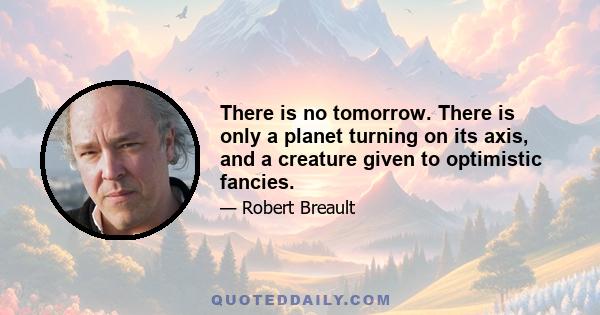 There is no tomorrow. There is only a planet turning on its axis, and a creature given to optimistic fancies.