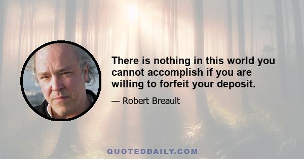 There is nothing in this world you cannot accomplish if you are willing to forfeit your deposit.