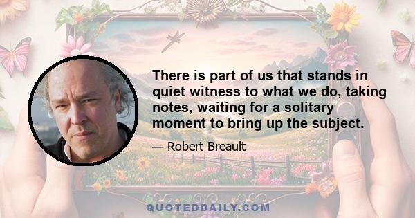 There is part of us that stands in quiet witness to what we do, taking notes, waiting for a solitary moment to bring up the subject.