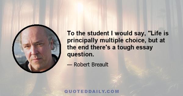 To the student I would say, Life is principally multiple choice, but at the end there's a tough essay question.