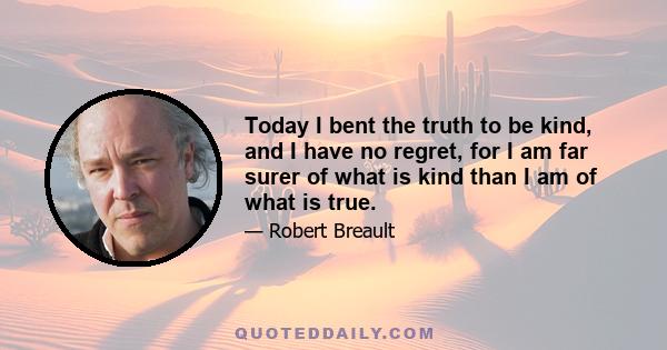 Today I bent the truth to be kind, and I have no regret, for I am far surer of what is kind than I am of what is true.