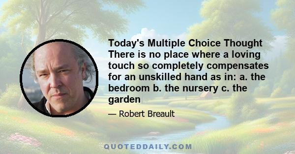 Today's Multiple Choice Thought There is no place where a loving touch so completely compensates for an unskilled hand as in: a. the bedroom b. the nursery c. the garden