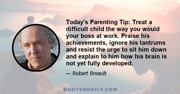 Today's Parenting Tip: Treat a difficult child the way you would your boss at work. Praise his achievements, ignore his tantrums and resist the urge to sit him down and explain to him how his brain is not yet fully