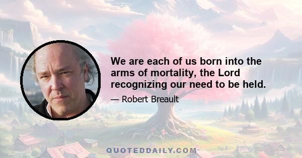 We are each of us born into the arms of mortality, the Lord recognizing our need to be held.