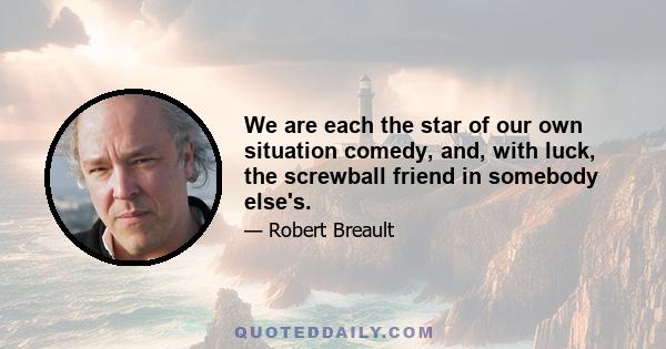 We are each the star of our own situation comedy, and, with luck, the screwball friend in somebody else's.