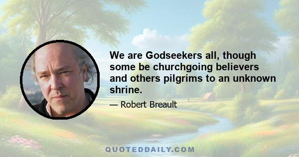 We are Godseekers all, though some be churchgoing believers and others pilgrims to an unknown shrine.