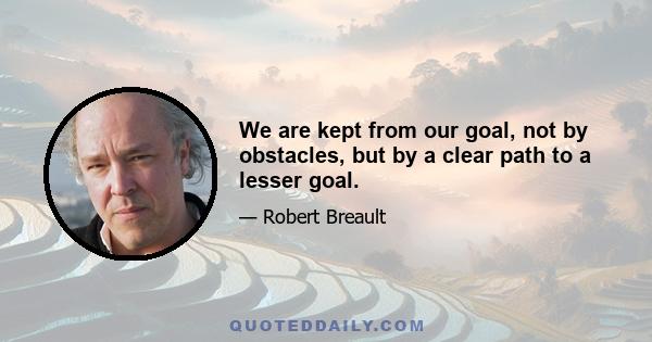 We are kept from our goal, not by obstacles, but by a clear path to a lesser goal.