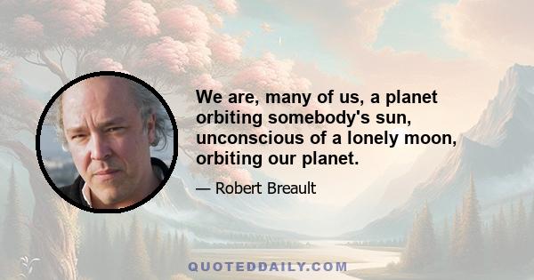 We are, many of us, a planet orbiting somebody's sun, unconscious of a lonely moon, orbiting our planet.