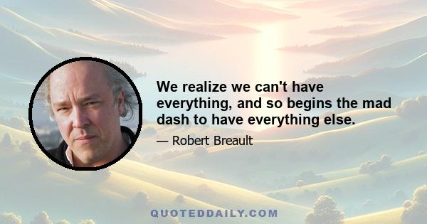 We realize we can't have everything, and so begins the mad dash to have everything else.