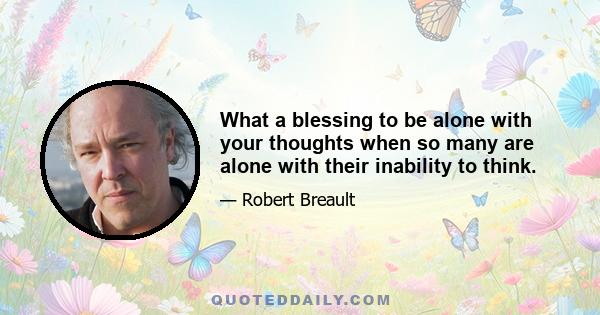 What a blessing to be alone with your thoughts when so many are alone with their inability to think.