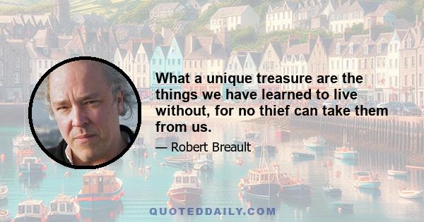 What a unique treasure are the things we have learned to live without, for no thief can take them from us.