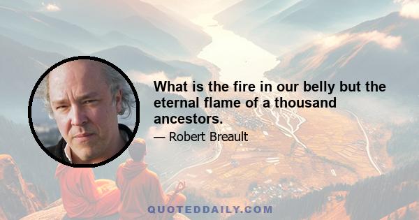 What is the fire in our belly but the eternal flame of a thousand ancestors.