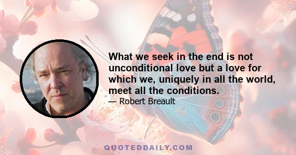 What we seek in the end is not unconditional love but a love for which we, uniquely in all the world, meet all the conditions.