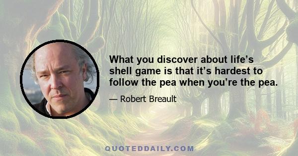 What you discover about life’s shell game is that it’s hardest to follow the pea when you’re the pea.