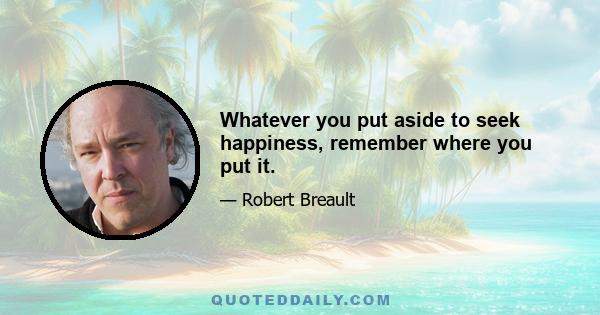 Whatever you put aside to seek happiness, remember where you put it.