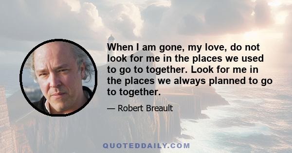 When I am gone, my love, do not look for me in the places we used to go to together. Look for me in the places we always planned to go to together.