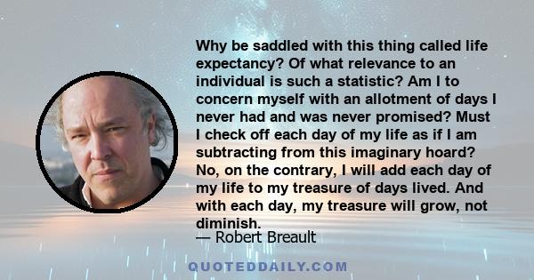 Why be saddled with this thing called life expectancy? Of what relevance to an individual is such a statistic? Am I to concern myself with an allotment of days I never had and was never promised? Must I check off each