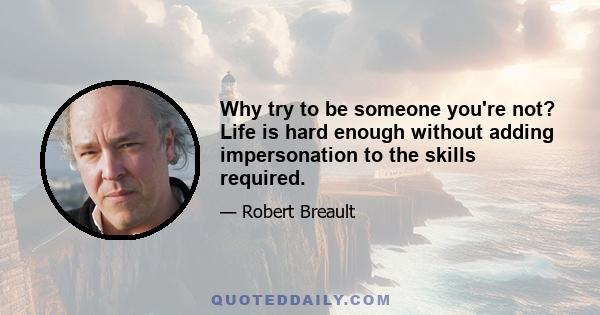 Why try to be someone you're not? Life is hard enough without adding impersonation to the skills required.