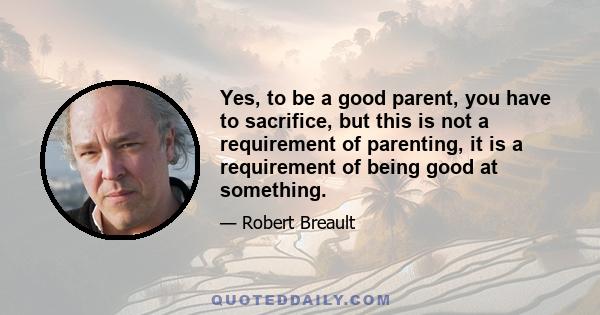 Yes, to be a good parent, you have to sacrifice, but this is not a requirement of parenting, it is a requirement of being good at something.