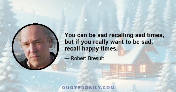 You can be sad recalling sad times, but if you really want to be sad, recall happy times.