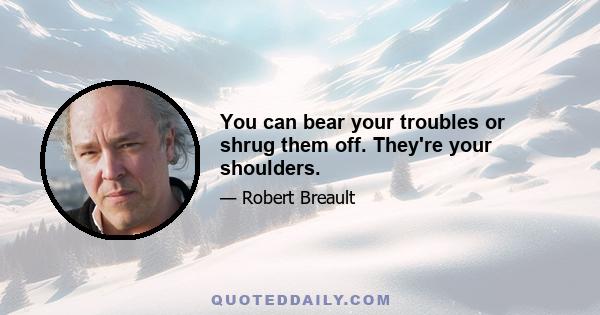 You can bear your troubles or shrug them off. They're your shoulders.