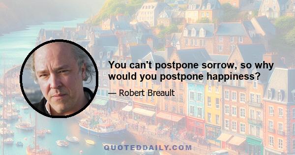 You can't postpone sorrow, so why would you postpone happiness?