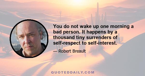 You do not wake up one morning a bad person. It happens by a thousand tiny surrenders of self-respect to self-interest.