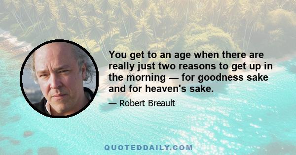 You get to an age when there are really just two reasons to get up in the morning — for goodness sake and for heaven's sake.