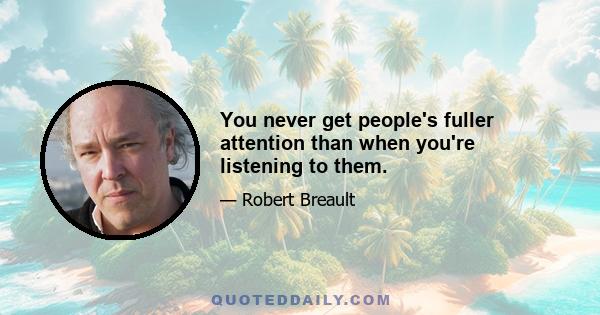 You never get people's fuller attention than when you're listening to them.