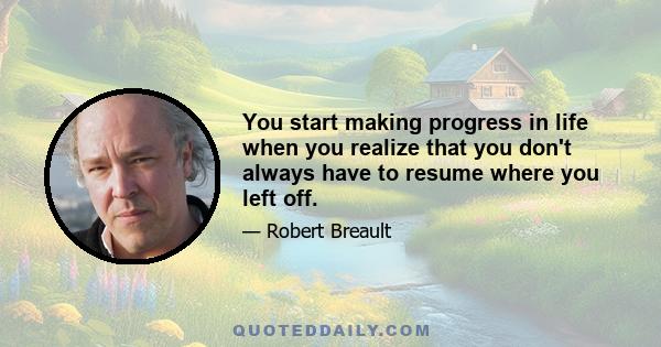 You start making progress in life when you realize that you don't always have to resume where you left off.