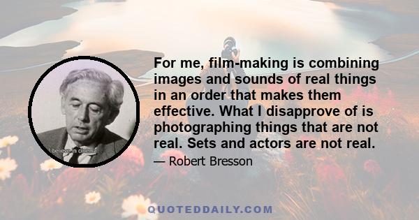 For me, film-making is combining images and sounds of real things in an order that makes them effective. What I disapprove of is photographing things that are not real. Sets and actors are not real.