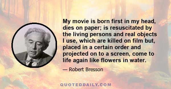 My movie is born first in my head, dies on paper; is resuscitated by the living persons and real objects I use, which are killed on film but, placed in a certain order and projected on to a screen, come to life again