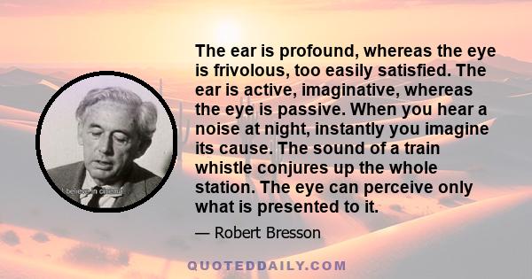 The ear is profound, whereas the eye is frivolous, too easily satisfied. The ear is active, imaginative, whereas the eye is passive. When you hear a noise at night, instantly you imagine its cause. The sound of a train