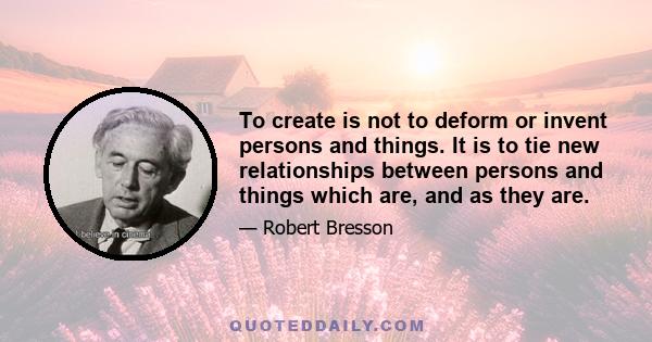 To create is not to deform or invent persons and things. It is to tie new relationships between persons and things which are, and as they are.