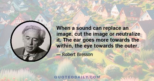 When a sound can replace an image, cut the image or neutralize it. The ear goes more towards the within, the eye towards the outer.