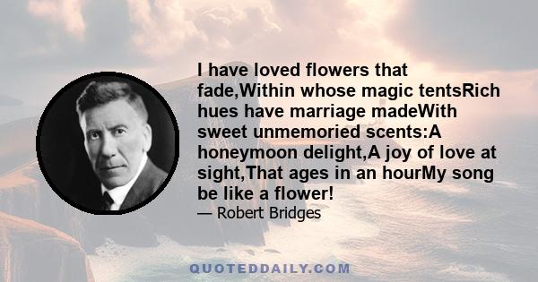 I have loved flowers that fade,Within whose magic tentsRich hues have marriage madeWith sweet unmemoried scents:A honeymoon delight,A joy of love at sight,That ages in an hourMy song be like a flower!