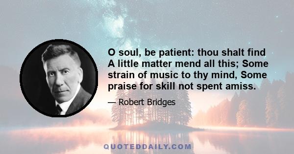 O soul, be patient: thou shalt find A little matter mend all this; Some strain of music to thy mind, Some praise for skill not spent amiss.