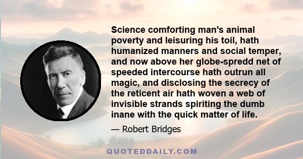 Science comforting man's animal poverty and leisuring his toil, hath humanized manners and social temper, and now above her globe-spredd net of speeded intercourse hath outrun all magic, and disclosing the secrecy of