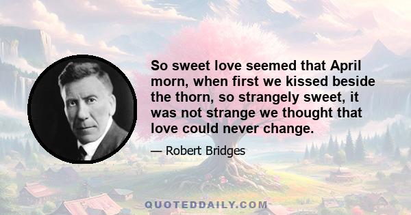 So sweet love seemed that April morn, when first we kissed beside the thorn, so strangely sweet, it was not strange we thought that love could never change.