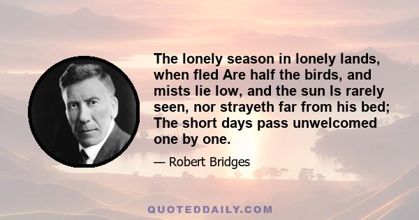 The lonely season in lonely lands, when fled Are half the birds, and mists lie low, and the sun Is rarely seen, nor strayeth far from his bed; The short days pass unwelcomed one by one.