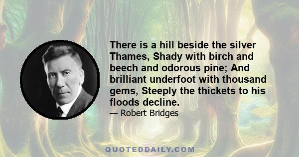 There is a hill beside the silver Thames, Shady with birch and beech and odorous pine; And brilliant underfoot with thousand gems, Steeply the thickets to his floods decline.