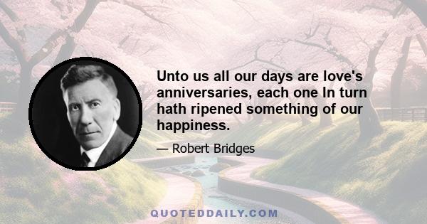 Unto us all our days are love's anniversaries, each one In turn hath ripened something of our happiness.