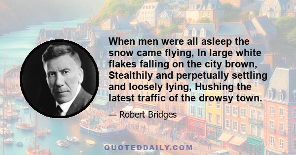 When men were all asleep the snow came flying, In large white flakes falling on the city brown, Stealthily and perpetually settling and loosely lying, Hushing the latest traffic of the drowsy town.