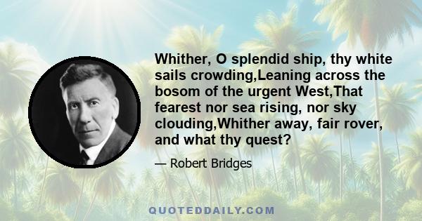 Whither, O splendid ship, thy white sails crowding,Leaning across the bosom of the urgent West,That fearest nor sea rising, nor sky clouding,Whither away, fair rover, and what thy quest?