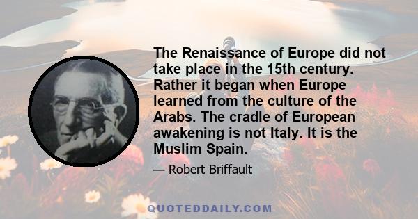 The Renaissance of Europe did not take place in the 15th century. Rather it began when Europe learned from the culture of the Arabs. The cradle of European awakening is not Italy. It is the Muslim Spain.