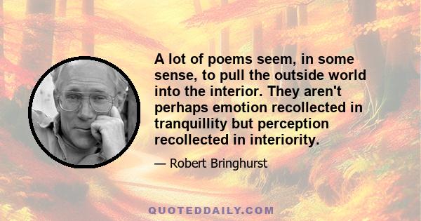 A lot of poems seem, in some sense, to pull the outside world into the interior. They aren't perhaps emotion recollected in tranquillity but perception recollected in interiority.