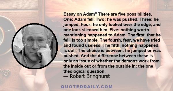 Essay on Adam There are five possibilities. One: Adam fell. Two: he was pushed. Three: he jumped. Four: he only looked over the edge, and one look silenced him. Five: nothing worth mentioning happened to Adam. The