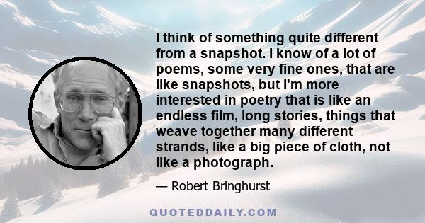 I think of something quite different from a snapshot. I know of a lot of poems, some very fine ones, that are like snapshots, but I'm more interested in poetry that is like an endless film, long stories, things that